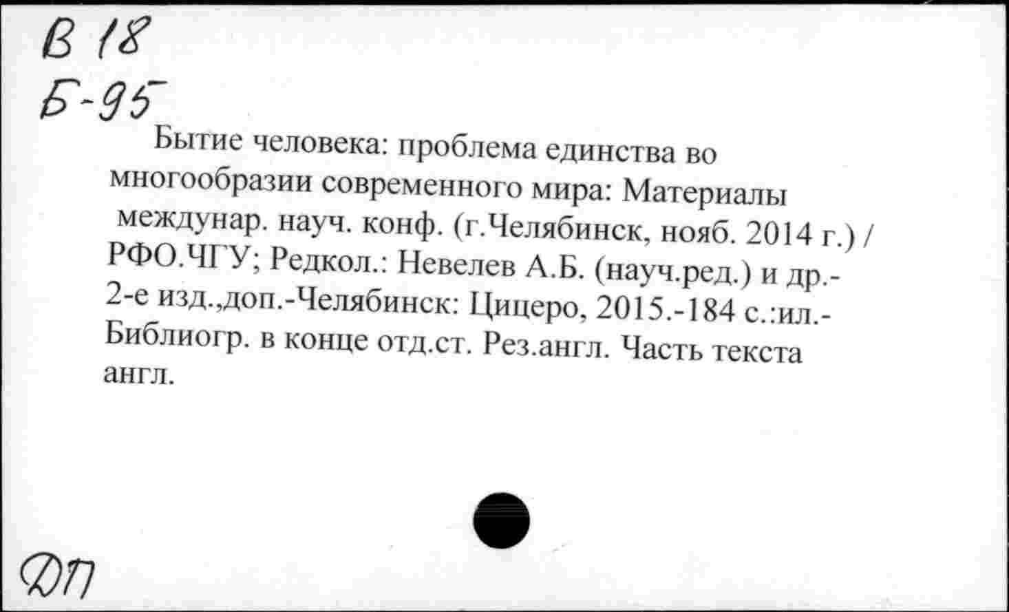 ﻿В <8
Бытие человека: проблема единства во многообразии современного мира: Материалы междунар. науч. конф. (г.Челябинск, нояб. 2014 г.) / РФО.ЧГУ; Редкол.: Невелев А.Б. (науч.ред.) и др,-2-е изд.,доп.-Челябинск: Цицеро, 2015.-184 с.:ил,-Библиогр. в конце отд.ст. Рез.англ. Часть текста англ.